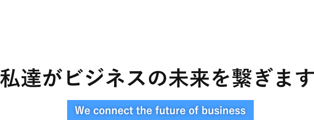 私達がビジネスの未来を繋ぎます